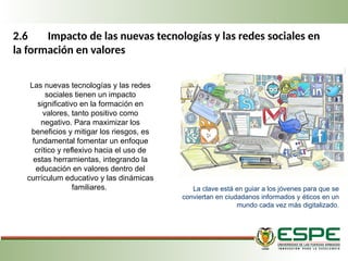 2.6 Impacto de las nuevas tecnologías y las redes sociales en
la formación en valores
Las nuevas tecnologías y las redes
sociales tienen un impacto
significativo en la formación en
valores, tanto positivo como
negativo. Para maximizar los
beneficios y mitigar los riesgos, es
fundamental fomentar un enfoque
crítico y reflexivo hacia el uso de
estas herramientas, integrando la
educación en valores dentro del
currículum educativo y las dinámicas
familiares. La clave está en guiar a los jóvenes para que se
conviertan en ciudadanos informados y éticos en un
mundo cada vez más digitalizado.
 