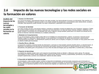 2.6 Impacto de las nuevas tecnologías y las redes sociales en
la formación en valores
Análisis del
Impacto de las
nuevas
tecnologías y
las redes
sociales en la
formación en
valores
1. Acceso a la Información
Las nuevas tecnologías, especialmente Internet y las redes sociales, han democratizado el acceso a la información. Esto permite a los
estudiantes y a la sociedad en general acceder a una amplia variedad de perspectivas y conocimientos sobre valores éticos, sociales y
culturales. Esta exposición puede fomentar una mayor comprensión y apreciación de la diversidad.
2. Formación de Identidad
Las redes sociales permiten a los jóvenes explorar y expresar su identidad. A través de plataformas como Facebook, Instagram y Twitter,
los usuarios pueden compartir sus valores y creencias, así como interactuar con otros que tienen visiones similares o diferentes. Esto
puede contribuir a la formación de una identidad más crítica y reflexiva, aunque también puede llevar a la creación de cámaras de eco
donde se refuercen creencias existentes sin un debate constructivo.
3. Modelado de Comportamientos
El uso de tecnologías y redes sociales puede influir en el modelado de comportamientos y valores. Los jóvenes a menudo buscan
modelos a seguir en influencers y figuras públicas, lo que puede llevar a la adopción de valores que promueven o desincentivan
comportamientos prosociales. La representación positiva de valores como la empatía, el respeto y la inclusión en línea puede servir como
un potente modelo para los jóvenes.
4. Desafíos Éticos y Morales
La exposición constante a diversas fuentes de información y opiniones en línea también presenta desafíos éticos. La desinformación, el
ciberacoso y la polarización de opiniones son fenómenos que pueden socavar la formación en valores positivos. Es crucial que los
educadores y los padres guíen a los jóvenes en el uso crítico de estas tecnologías para que desarrollen un sentido ético y moral sólido.
5. Espacios de Aprendizaje
Las plataformas digitales pueden servir como espacios de aprendizaje donde se debaten y reflexionan sobre valores. Por ejemplo,
comunidades en línea pueden facilitar diálogos sobre justicia social, derechos humanos y sostenibilidad, permitiendo a los participantes
compartir experiencias y construir una comprensión colectiva de estos valores.
6. Desarrollo de Habilidades Socioemocionales
Las tecnologías y redes sociales pueden contribuir al desarrollo de habilidades socioemocionales necesarias para la formación en
valores. Interacciones en línea pueden ayudar a los jóvenes a practicar la empatía, la comunicación efectiva y la resolución de conflictos.
Sin embargo, es importante equilibrar el uso de interacciones digitales con experiencias cara a cara para desarrollar completamente estas
habilidades.
 