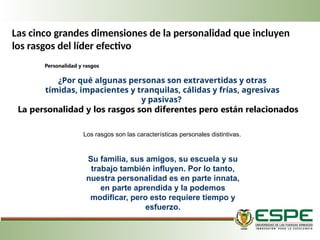 Las cinco grandes dimensiones de la personalidad que incluyen
los rasgos del líder efectivo
Personalidad y rasgos
¿Por qué algunas personas son extravertidas y otras
tímidas, impacientes y tranquilas, cálidas y frías, agresivas
y pasivas?
La personalidad y los rasgos son diferentes pero están relacionados
Los rasgos son las características personales distintivas.
Su familia, sus amigos, su escuela y su
trabajo también influyen. Por lo tanto,
nuestra personalidad es en parte innata,
en parte aprendida y la podemos
modificar, pero esto requiere tiempo y
esfuerzo.
 