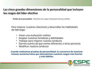 Perfiles de la personalidad - Identifican los rasgos individuales fuertes y débiles
Cuando realizamos pruebas de personalidad, la conciencia de nosotros
mismos aumenta has­
ta que descubrimos nuestros rasgos más fuertes
y más débiles.
Para mejorar nuestras relaciones y desarrollar las habilidades
de liderazgo:
• Hacer una evaluación realista
• Aceptar nuestras fortalezas y debilidades
• Trabajar para mejorar nuestra conducta
• Darnos cuenta de que somos diferentes a otras personas
• Modificar nuestra conducta
Las cinco grandes dimensiones de la personalidad que incluyen
los rasgos del líder efectivo
 