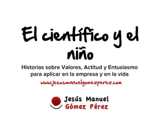 El científico y el 
niño 
Historias sobre Valores, Actitud y Entusiasmo 
para aplicar en la empresa y en la vida 
www.jesusmanuelgomezperez.com 
 