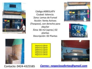 Código:A0001LATV
                        Ciudad: Valencia.
                     Zona: Lomas de Funval
                      Acción: Venta Activos
                  (Traspaso), con derecho para
                             alquilar
                     Área: 66 m2 (aprox.) 02
                             plantas
                     Descripción: 02 Plantas




Contacto: 0424-4325585     Correo : negociosofertas@gmail.com
 