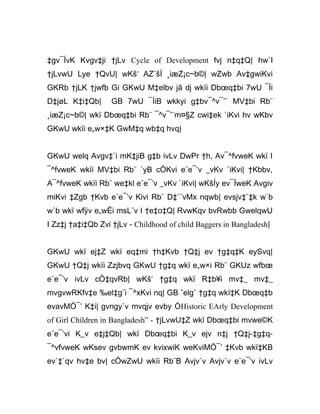 ‡gv¯ÍvK Kvgv‡ji †jLv Cycle of Development fvj n‡q‡Q| hw`I
†jLvwU Lye †QvU| wKš‘ AZ¨šÍ ¸iæZ¡c~b©| wZwb Av‡gwiKvi
GKRb †jLK †jwfb Gi GKwU M‡elbv jã dj wkïi Dbœq‡bi 7wU ¯Íi
D‡jøL K‡i‡Qb| GB 7wU ¯ÍiB wkkyi g‡bv¯^v¯’¨ MV‡bi Rb¨
¸iæZ¡c~b©| wkï Dbœq‡bi Rb¨ ¯^v¯’¨m¤§Z cwi‡ek `iKvi hv wKbv
GKwU wkïi e„w×‡K GwM‡q wb‡q hvq|
GKwU welq Avgv‡`i mK‡jiB g‡b ivLv DwPr †h, Av¯^fvweK wkï I
¯^fvweK wkïi MV‡bi Rb¨ `yB cÖKvi e¨e¯’v _vKv `iKvi| †Kbbv,
A¯^fvweK wkïi Rb¨ we‡kl e¨e¯’v _vKv `iKvi| wKšÍy ev¯ÍweK Avgiv
miKvi ‡Zgb †Kvb e¨e¯’v Kivi Rb¨ D‡`¨vMx nqwb| evsjv‡`‡k w`b
w`b wkï wfÿv e„wËi msL¨v I †e‡o‡Q| RvwKqv bvRwbb GwelqwU
I Zz‡j †a‡i‡Qb Zvi †jLv - Childhood of child Baggers in Bangladesh|
GKwU wkï ej‡Z wkï eq‡mi †h‡Kvb †Q‡j ev †g‡q‡K eySvq|
GKwU †Q‡j wkïi Zzjbvq GKwU †g‡q wkï e„w×i Rb¨ GKUz wfbœ
e¨e¯’v ivLv cÖ‡qvRb| wKš‘ †g‡q wkï R‡b¥i mv‡_ mv‡_
mvgvwRKfv‡e ‰el‡g¨i ¯^xKvi nq| GB ˆelg¨ †g‡q wkï‡K Dbœq‡b
evavMÖ¯’ K‡i| gvngy`v mvqjv evby ÒHistoric EArly Development
of Girl Children in Bangladesh” - †jLvwU‡Z wkï Dbœq‡bi mvwe©K
e¨e¯’vi K_v e‡j‡Qb| wkï Dbœq‡bi K_v ejv n‡j †Q‡j-‡g‡q-
¯^vfvweK wKsev gvbwmK ev kvixwiK weKviMÖ¯’ ‡Kvb wkï‡KB
ev`‡`qv hv‡e bv| cÖwZwU wkïi Rb¨B Avjv`v Avjv`v e¨e¯’v ivLv
 
