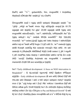 DwPr| wkïi ¯^v¯’¨, gvbwmKZv, fvlv, mvgvwRK I Av‡eMxq
AbyfzwZ cÖKv‡ki Rb¨ we‡kl jÿ¨ ivLv DwPr|
ÒmvgvwRK ixwZ I †g‡q wkïÓ welqwU Dbœq‡bi we‡kl ¯’vb
`LjK‡i _vK‡jI ev¯ÍweK mvov Kg| eZ©gv‡b evsjv‡`‡k 61.75
wgwjqb wkï i‡q‡Q| hvi g‡a¨ 23.90 wgwjqb wkïB †g‡q wkï|
mvgvwRK wbivcËnxbZv, `vwi`ª, wbh©vZb, ivR‰bwZK Aw¯’iZv
†g‡q wkky‡`i my¯’ cwi‡ek MV‡b evavMÖ¯’ K‡i †i‡L‡Q|
mvavibZ: `wi`ª cwievi¸‡jv‡Z ‡g‡q wkï †ekx Ae‡njv I wbhv©Z‡bi
wkKvi nq| ev¯ÍweK wP‡Î Avgiv †`L‡Z cvB †h, `wi`ª cwiev‡ii ‡g‡q
wkïB KvwqK cwikÖg K‡i cwiev‡ii mnvqZv K‡i| wKš‘, †h wkï
cwiev‡ii A_©‰bwZK AMÖMwZ Ki‡Q †mB cwievi †_‡K I mgvR
†_‡K me‡P‡q †ekx Ae‡njv I wbh©vZ‡bi wkKvi n‡”Q| Zvi cv‡k
†KD `vov‡Z GwM‡q Av‡mwb eis mvgvwRK I cvwiewiK
mwnsmZv Zv‡K GK avc wcwQ‡q w`‡q‡Q|
hw`I “Early childhood development: A focus on NGO intervention in
Bangladesh” – G †jLvwU‡Z †gvnv¤§` kIKZ Djø&vn †PŠaywi
e‡j‡Qb - Early childhood development (B wm wW) GKwU D‡Ï¨vM
†hLv‡b wkïi Dbœqb I wkïi c~b© wkÿvi welqwU mshy³ n‡q‡Q|
mviv †`‡k ¯‹z‡j hvIqv wkï I Zv‡`i Rb¨ miKvix I †emiKvix D‡Ï¨vM
GKUz wfbœ gvÎv †hvM K‡i‡Q| hw`I Zv ch©v‡ßi Zzjbvq AcÖZzj|
wkDwj cvifxb I Zvi †jLv ÒRights to Pay and Balanced Growth” G wkï
Kj¨vb I Zv‡`i GwM‡q ‡beiv mnvqKMb wK e¨e¯’v MÖnb Ki‡j fvj nq
 