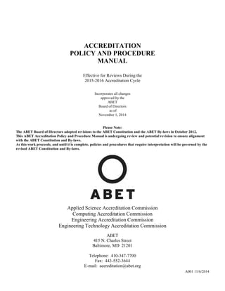 ACCREDITATION
POLICY AND PROCEDURE
MANUAL
Effective for Reviews During the
2015-2016 Accreditation Cycle
Incorporates all changes
approved by the
ABET
Board of Directors
as of
November 1, 2014
Please Note:
The ABET Board of Directors adopted revisions to the ABET Constitution and the ABET By-laws in October 2012.
This ABET Accreditation Policy and Procedure Manual is undergoing review and potential revision to ensure alignment
with the ABET Constitution and By-laws.
As this work proceeds, and until it is complete, policies and procedures that require interpretation will be governed by the
revised ABET Constitution and By-laws.
Applied Science Accreditation Commission
Computing Accreditation Commission
Engineering Accreditation Commission
Engineering Technology Accreditation Commission
ABET
415 N. Charles Street
Baltimore, MD 21201
Telephone: 410-347-7700
Fax: 443-552-3644
E-mail: accreditation@abet.org
A001 11/6/2014
 