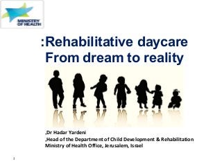 1
Rehabilitative daycare:
From dream to reality
a dream to reality
Dr Hadar Yardeni,
Head of the Department of Child Development & Rehabilitation,
Ministry of Health Office, Jerusalem, Israel
 