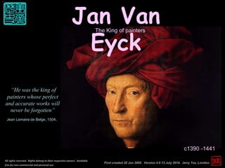 Jan Van
Eyck
c1390 -1441
First created 20 Jun 2005. Version 4.0 13 July 2014. Jerry Tse, London.
All rights reserved. Rights belong to their respective owners. Available
free for non-commercial and personal use.
“He was the king of
painters whose perfect
and accurate works will
never be forgotten”
Jean Lemaire de Belge, 1504.
The King of painters
 