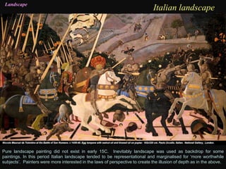 Italian landscapeLandscape
Pure landscape painting did not exist in early 15C. Inevitably landscape was used as backdrop for some
paintings. In this period Italian landscape tended to be representational and marginalised for ‘more worthwhile
subjects’. Painters were more interested in the laws of perspective to create the illusion of depth as in the above.
 