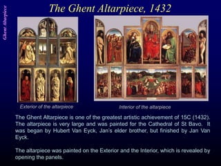 The Ghent Altarpiece, 1432
The Ghent Altarpiece is one of the greatest artistic achievement of 15C (1432).
The altarpiece is very large and was painted for the Cathedral of St Bavo. It
was began by Hubert Van Eyck, Jan’s elder brother, but finished by Jan Van
Eyck.
The altarpiece was painted on the Exterior and the Interior, which is revealed by
opening the panels.
Interior of the altarpieceExterior of the altarpiece
GhentAltarpiece
 