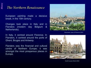 European painting made a decisive
break, in the 15th century.
Changes took place in Italy and in
Flanders (modern day Belgium &
Netherlands).
In Italy, it centred around Florence. In
Flanders, it centred around the ports of
Ghent, Bruges and Antwerp.
Flanders was the financial and cultural
centre of Northern Europe; it was
amongst the most prosperous places in
Europe.
Panoramic view of Florence 2003
Guild houses Ghent 2002
The Northern Renaissance
History
 