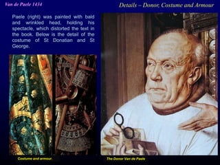 Paele (right) was painted with bald
and wrinkled head, holding his
spectacle, which distorted the text in
the book. Below is the detail of the
costume of St Donatian and St
George.
Van de Paele 1434 Details – Donor, Costume and Armour
The Donor Van de PaeleCostume and armour.
 
