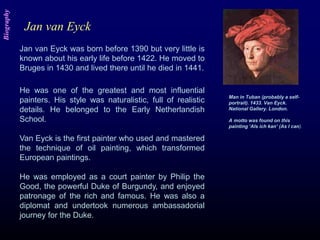 Man in Tuban (probably a self-
portrait). 1433. Van Eyck.
National Gallery. London.
A motto was found on this
painting ‘Als ich kan’ (As I can).
Jan van Eyck was born before 1390 but very little is
known about his early life before 1422. He moved to
Bruges in 1430 and lived there until he died in 1441.
He was one of the greatest and most influential
painters. His style was naturalistic, full of realistic
details. He belonged to the Early Netherlandish
School.
Van Eyck is the first painter who used and mastered
the technique of oil painting, which transformed
European paintings.
He was employed as a court painter by Philip the
Good, the powerful Duke of Burgundy, and enjoyed
patronage of the rich and famous. He was also a
diplomat and undertook numerous ambassadorial
journey for the Duke.
Jan van Eyck
Biography
 