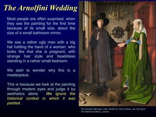 The Arnolfini Wedding
Most people are often surprised, when
they see the painting for the first time
because of its small size, about the
size of a small bathroom mirror.
We see a rather ugly man with a big
hat holding the hand of a woman, who
looks like that she is pregnant, with
strange hair style and headdress
standing in a rather small bedroom.
We start to wonder why this is a
masterpiece.
This is because we look at the painting
through modern eyes and judge it by
aesthetics alone. We ignore the
historical context in which it was
painted.
The Arnolfini Marriage.1434. 82x60 cm. Oil on Panel. Jan Van Eyck
The National Gallery, London.
 