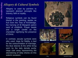 Allegory & Cultural Symbols
Mirror on the wall.
Chandelier
Giovanna’s clogs
Giovanni’s clogsDog
Allegory is used by painters to
represent abstract concepts like
bravery, faith or royalty.
Religious symbols can be found
littered in the painting; apples as
fruit from the Tree of Knowledge,
the Carving of St Margaret patron
saint of childbirth, Prayer beads
and a single candle on the
chandelier signifying the presence
of Christ.
In contrast, secular symbols were
also used; dogs for fidelity, a bed
for the consummation of marriage,
the blue sleeves & the white lining
worn by the lady denote purity,
clogs cast away representing the
abandoning of daily chores on this
solemn occasion.
TheArnolfiniWedding
 