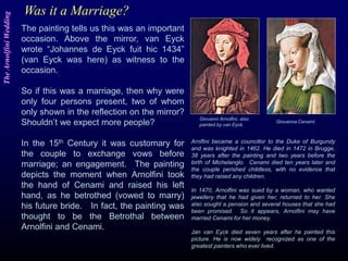 Was it a Marriage?
The painting tells us this was an important
occasion. Above the mirror, van Eyck
wrote “Johannes de Eyck fuit hic 1434”
(van Eyck was here) as witness to the
occasion.
So if this was a marriage, then why were
only four persons present, two of whom
only shown in the reflection on the mirror?
Shouldn’t we expect more people?
In the 15th Century it was customary for
the couple to exchange vows before
marriage; an engagement. The painting
depicts the moment when Arnolfini took
the hand of Cenami and raised his left
hand, as he betrothed (vowed to marry)
his future bride. In fact, the painting was
thought to be the Betrothal between
Arnolfini and Cenami.
Arnlfini became a councillor to the Duke of Burgundy
and was knighted in 1462. He died in 1472 in Brugge,
38 years after the painting and two years before the
birth of Michelanglo. Cenami died ten years later and
the couple perished childless, with no evidence that
they had raised any children.
In 1470, Arnolfini was sued by a woman, who wanted
jewellery that he had given her, returned to her. She
also sought a pension and several houses that she had
been promised. So it appears, Arnolfini may have
married Cenami for her money.
Jan van Eyck died seven years after he painted this
picture. He is now widely recognized as one of the
greatest painters who ever lived.
Giovanni Arnolfini, also
painted by van Eyck.
Giovanna Cenami
TheArnolfiniWedding
 