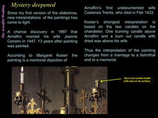 TheArnolfiniWedding
Since my first version of the slideshow,
new interpretations of the paintings has
come to light.
A chance discovery in 1997 that
Arnolfini married his wife Jeanne
Cenami in 1447, 13 years after painting
was painted.
According to Margaret Koster the
painting is a memorial depiction of
Mystery deepened Arnolfini’s first undocumented wife
Costanza Trenta, who died in Feb 1433.
Koster’s strongest interpretation is
based on the two candles on the
chandelier. One burning candle above
Arnolfini and a burn out candle with
dried wax above his wife.
Thus the interpretation of the painting
changes from a marriage to a betrothal
and to a memorial.
Burn out candle holder
with wax on its surface.
 