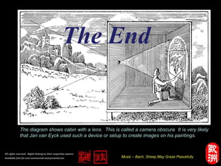 Music – Bach, Sheep May Graze Peacefully
All rights reserved. Rights belong to their respective owners.
Available free for non-commercial and personal use.
The diagram shows cabin with a lens. This is called a camera obscura. It is very likely
that Jan van Eyck used such a device or setup to create images on his paintings.
The End
 
