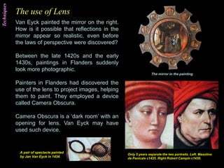 The use of Lens
Van Eyck painted the mirror on the right.
How is it possible that reflections in the
mirror appear so realistic, even before
the laws of perspective were discovered?
Between the late 1420s and the early
1430s, paintings in Flanders suddenly
look more photographic.
Painters in Flanders had discovered the
use of the lens to project images, helping
them to paint. They employed a device
called Camera Obscura.
Camera Obscura is a ‘dark room’ with an
opening for lens. Van Eyck may have
used such device.
The mirror in the painting.
Only 5 years separate the two portraits. Left. Masolino
da Panicale c1425. Right Robert Campin c1430.
A pair of spectacle painted
by Jan Van Eyck in 1434.
Techniques
 