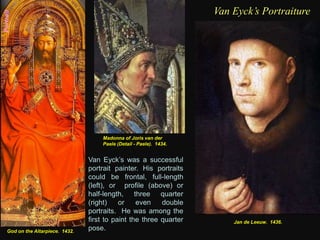 Portrait
God on the Altarpiece. 1432.
Van Eyck’s Portraiture
Van Eyck’s was a successful
portrait painter. His portraits
could be frontal, full-length
(left), or profile (above) or
half-length, three quarter
(right) or even double
portraits. He was among the
first to paint the three quarter
pose.
Madonna of Joris van der
Paele (Detail - Paele). 1434.
Jan de Leeuw. 1436.
 