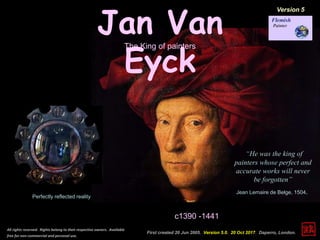 Jan Van
Eyck
c1390 -1441
First created 20 Jun 2005. Version 5.0. 20 Oct 2017. Daperro, London.
All rights reserved. Rights belong to their respective owners. Available
free for non-commercial and personal use.
“He was the king of
painters whose perfect and
accurate works will never
be forgotten”
Jean Lemaire de Belge, 1504.
The King of painters
Perfectly reflected reality
Version 5
 