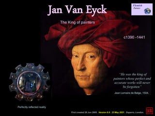 Jan Van Eyck
c1390 -1441
First created 20 Jun 2005. Version 6.0. 23 May 2021. Daperro, London.
“He was the king of
painters whose perfect and
accurate works will never
be forgotten”
Jean Lemaire de Belge, 1504.
The King of painters
Perfectly reflected reality
 