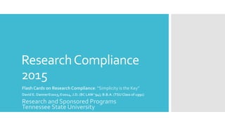 ResearchCompliance
2015
Flash Cards on Research Compliance: “Simplicity is the Key”
David E. Danner©2015,©2014, J.D. (BC LAW ‘94); B.B.A. (TSU Class of 1991)
Research and Sponsored Programs
Tennessee State University
 
