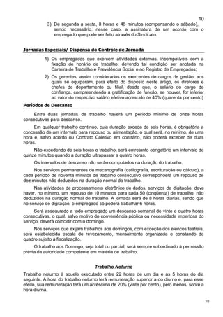 10
10
3) De segunda a sexta, 8 horas e 48 minutos (compensando o sábado),
sendo necessário, nesse caso, a assinatura de um acordo com o
empregado que pode ser feito através do Sindicato.
Jornadas Especiais/ Dispensa do Controle de Jornada
1) Os empregados que exercem atividades externas, incompatíveis com a
fixação de horário de trabalho, devendo tal condição ser anotada na
Carteira de Trabalho e Previdência Social e no Registro de Empregados;
2) Os gerentes, assim considerados os exercentes de cargos de gestão, aos
quais se equiparam, para efeito do disposto neste artigo, os diretores e
chefes de departamento ou filial, desde que, o salário do cargo de
confiança, compreendendo a gratificação de função, se houver, for inferior
ao valor do respectivo salário efetivo acrescido de 40% (quarenta por cento)
Períodos de Descanso
Entre duas jornadas de trabalho haverá um período mínimo de onze horas
consecutivas para descanso.
Em qualquer trabalho contínuo, cuja duração exceda de seis horas, é obrigatória a
concessão de um intervalo para repouso ou alimentação, o qual será, no mínimo, de uma
hora e, salvo acordo ou Contrato Coletivo em contrário, não poderá exceder de duas
horas.
Não excedendo de seis horas o trabalho, será entretanto obrigatório um intervalo de
quinze minutos quando a duração ultrapassar a quatro horas.
Os intervalos de descanso não serão computados na duração do trabalho.
Nos serviços permanentes de mecanografia (datilografia, escrituração ou cálculo), a
cada período de noventa minutos de trabalho consecutivo corresponderá um repouso de
dez minutos não deduzidos na duração normal do trabalho.
Nas atividades de processamento eletrônico de dados, serviços de digitação, deve
haver, no mínimo, um repouso de 10 minutos para cada 50 (cinqüenta) de trabalho, não
deduzidos na duração normal do trabalho. A jornada será de 8 horas diárias, sendo que
no serviço de digitação, o empregado só poderá trabalhar 6 horas.
Será assegurado a todo empregado um descanso semanal de vinte e quatro horas
consecutivas, o qual, salvo motivo de conveniência pública ou necessidade imperiosa do
serviço, deverá coincidir com o domingo.
Nos serviços que exijam trabalhos aos domingos, com exceção dos elencos teatrais,
será estabelecida escala de revezamento, mensalmente organizada e constando de
quadro sujeito à fiscalização.
O trabalho aos Domingo, seja total ou parcial, será sempre subordinado à permissão
prévia da autoridade competente em matéria de trabalho.
Trabalho Noturno
Trabalho noturno é aquele executado entre 22 horas de um dia e as 5 horas do dia
seguinte. A hora do trabalho noturno terá remuneração superior a do diurno e, para esse
efeito, sua remuneração terá um acréscimo de 20% (vinte por cento), pelo menos, sobre a
hora diurna.
 
