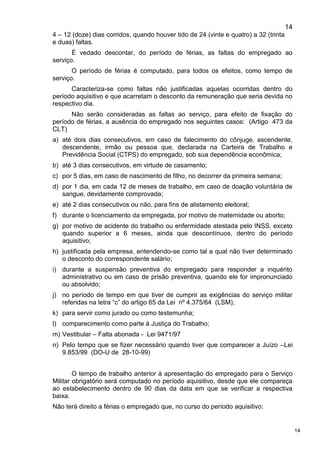 14
14
4 – 12 (doze) dias corridos, quando houver tido de 24 (vinte e quatro) a 32 (trinta
e duas) faltas.
É vedado descontar, do período de férias, as faltas do empregado ao
serviço.
O período de férias é computado, para todos os efeitos, como tempo de
serviço.
Caracteriza-se como faltas não justificadas aquelas ocorridas dentro do
período aquisitivo e que acarretam o desconto da remuneração que seria devida no
respectivo dia.
Não serão consideradas as faltas ao serviço, para efeito de fixação do
período de férias, a ausência do empregado nos seguintes casos: (Artigo 473 da
CLT)
a) até dois dias consecutivos, em caso de falecimento do cônjuge, ascendente,
descendente, irmão ou pessoa que, declarada na Carteira de Trabalho e
Previdência Social (CTPS) do empregado, sob sua dependência econômica;
b) até 3 dias consecutivos, em virtude de casamento;
c) por 5 dias, em caso de nascimento de filho, no decorrer da primeira semana;
d) por 1 dia, em cada 12 de meses de trabalho, em caso de doação voluntária de
sangue, devidamente comprovada;
e) até 2 dias consecutivos ou não, para fins de alistamento eleitoral;
f) durante o licenciamento da empregada, por motivo de maternidade ou aborto;
g) por motivo de acidente do trabalho ou enfermidade atestada pelo INSS, exceto
quando superior a 6 meses, ainda que descontínuos, dentro do período
aquisitivo;
h) justificada pela empresa, entendendo-se como tal a qual não tiver determinado
o desconto do correspondente salário;
i) durante a suspensão preventiva do empregado para responder a inquérito
administrativo ou em caso de prisão preventiva, quando ele for impronunciado
ou absolvido;
j) no período de tempo em que tiver de cumprir as exigências do serviço militar
referidas na letra “c” do artigo 65 da Lei nº 4.375/64 (LSM);
k) para servir como jurado ou como testemunha;
l) comparecimento como parte à Justiça do Trabalho;
m) Vestibular – Falta abonada - Lei 9471/97
n) Pelo tempo que se fizer necessário quando tiver que comparecer a Juízo –Lei
9.853/99 (DO-U de 28-10-99)
O tempo de trabalho anterior à apresentação do empregado para o Serviço
Militar obrigatório será computado no período aquisitivo, desde que ele compareça
ao estabelecimento dentro de 90 dias da data em que se verificar a respectiva
baixa.
Não terá direito a férias o empregado que, no curso do período aquisitivo:
 