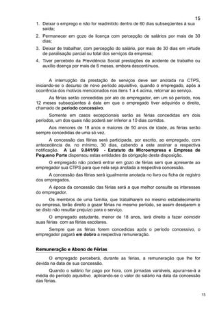 15
15
1. Deixar o emprego e não for readmitido dentro de 60 dias subseqüentes à sua
saída;
2. Permanecer em gozo de licença com percepção de salários por mais de 30
dias;
3. Deixar de trabalhar, com percepção do salário, por mais de 30 dias em virtude
de paralisação parcial ou total dos serviços da empresa;
4. Tiver percebido da Previdência Social prestações de acidente de trabalho ou
auxílio doença por mais de 6 meses, embora descontínuos.
A interrupção da prestação de serviços deve ser anotada na CTPS,
iniciando-se o decurso de novo período aquisitivo, quando o empregado, após a
ocorrência dos motivos mencionados nos itens 1 a 4 acima, retornar ao serviço.
As férias serão concedidas por ato do empregador, em um só período, nos
12 meses subseqüentes à data em que o empregado tiver adquirido o direito,
chamado de período concessivo.
Somente em casos excepcionais serão as férias concedidas em dois
períodos, um dos quais não poderá ser inferior a 10 dias corridos.
Aos menores de 18 anos e maiores de 50 anos de idade, as férias serão
sempre concedidas de uma só vez.
A concessão das férias será participada, por escrito, ao empregado, com
antecedência de, no mínimo, 30 dias, cabendo a este assinar a respectiva
notificação. A Lei 9.841/99 - Estatuto da Microempresa e Empresa de
Pequeno Porte dispensou estas entidades da obrigação desta disposição.
O empregado não poderá entrar em gozo de férias sem que apresente ao
empregador sua CTPS para que nela seja anotada a respectiva concessão.
A concessão das férias será igualmente anotada no livro ou ficha de registro
dos empregados.
A época da concessão das férias será a que melhor consulte os interesses
do empregador.
Os membros de uma família, que trabalharem no mesmo estabelecimento
ou empresa, terão direito a gozar férias no mesmo período, se assim desejarem e
se disto não resultar prejuízo para o serviço.
O empregado estudante, menor de 18 anos, terá direito a fazer coincidir
suas férias com as férias escolares.
Sempre que as férias forem concedidas após o período concessivo, o
empregador pagará em dobro a respectiva remuneração.
Remuneração e Abono de Férias
O empregado perceberá, durante as férias, a remuneração que lhe for
devida na data de sua concessão.
Quando o salário for pago por hora, com jornadas variáveis, apurar-se-á a
média do período aquisitivo aplicando-se o valor do salário na data da concessão
das férias.
 