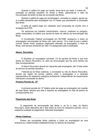 16
16
Quando o salário for pago por tarefa, tomar-se-á por base, a média da
produção no período aquisitivo do direito a férias, aplicando-se o valor da
remuneração da tarefa na data da concessão das férias.
Quando o salário for pago por porcentagem, comissão ou viagem, apurar-se-
á a média percebida pelo empregado nos 12 meses que precederem à concessão
das férias.
A parte do salário pago em utilidades será computada de acordo com a
anotação da CTPS.
Os adicionais por trabalho extraordinário, noturno, insalubre ou perigoso,
serão computados no salário que servirá de base de cálculo da remuneração das
férias.
A Constituição Federal promulgada em 05/10/88, assegurou a todos os
empregados remuneração de férias com, pelo menos, 1/3 a mais do que o salário
normal. Desse modo, qualquer pagamento efetuado ao empregado, a título de
férias, será sempre acrescido de mais 1/3 assegurado pela Constituição.
Abono Pecuniário
É facultado ao empregado converter 1/3 do período de férias a que tiver
direito em Abono Pecuniário, no valor da remuneração que lhe seria devida nos
dias correspondentes.
O Abono Pecuniário deverá ser requerido pelo empregado, até 15 dias antes
do término do período aquisitivo.
Tratando-se de férias coletivas, a concessão ou não do Abono Pecuniário,
deverá ser objeto de acordo coletivo entre o empregador e o sindicato
representativo da respectiva categoria profissional, independendo de requerimento
individual a concessão do abono.
Primeira Parcela do 13º
A primeira parcela do 13º Salário pode ser paga ao empregador por ocasião
de suas férias, sempre que este a requerer ao empregador no mês de janeiro do
correspondente ano.
Pagamento das férias
O pagamento da remuneração das férias e, se for o caso, do Abono
Pecuniário, serão efetuados até 2 dias antes do início do respectivo período, com a
respectiva quitação do pagamento, feita pelo empregado.
Férias Coletivas
Podem ser concedidas férias coletivas a todos os empregados de uma
empresa ou a determinados estabelecimentos ou setores da empresa.
 