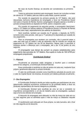 18
18
No caso de Auxílio Doença, só deverão ser considerados os primeiros
quinze dias.
Todos os adicionais recebidos pelo empregado, devem ser incluídos na base
de cálculo do 13º Salário, pelo seu total ou pela média, quando variável.
Por ocasião do pagamento da primeira parcela do 13º Salário, não será
descontada nenhuma importância do empregado a favor da Previdência Social
nem para o Imposto de Renda, ficando o empregador obrigado apenas a recolher a
parcela correspondente ao depósito do FGTS, sobre o respectivo valor.
Por ocasião do pagamento da segunda parcela, o empregador descontará,
sobre o 13º Salário os valores relativos à Previdência Social e o Imposto de Renda
na Fonte (caso haja), separadamente dos salários de dezembro.
Será recolhido, também por ocasião da 2ª parcela, o depósito do FGTS,
somente sobre esta parcela, visto que a 1ª parcela já foi depositada por ocasião de
seu pagamento.
Para os empregados que recebem por comissão, não é possível saber o
valor real visto que na média o mês de dezembro não foi incluido em virtude do
pagamento do 13º Salário ser dia 20 de dezembro. Nesse caso, é permitido à
empresa acertar a diferença com o empregado, até o dia 10 de janeiro do ano
seguinte.
O empregador que deixar de cumprir os prazos estabelecidos para
pagamento das parcelas do 13º Salário, fica sujeito à multa de 160 UFIR por
empregado prejudicado.
Contribuição Sindical
1 – Patronal
Anualmente as empresas estão obrigadas a recolher para o sindicato
patronal da categoria, a Contribuição Sindical Patronal.
Essa contribuição é recolhida no mês de janeiro de cada ano, mediante Guia
própria, geralmente adquirida no prórpio Sindicato.
O valor da contribuição consiste numa importância calculada de acordo com
o valor do Capital Social da empresa, de acordo com tabela publicada anualmente.
2 – Dos Empregados
A Contribuição Sindical é devida por todos aqueles que participarem de uma
determinada categoria econômica, profissional ou de profissão liberal, a favor do
Sindicato representativo da mesma categoria ou profissão.
A Contribuição Sindical será recolhida de uma só vez e consistirá na
importância correspondente a um dia de trabalho para os empregados, qualquer
seja a forma da referida remuneração.
O desconto do empregado será efetuado no mês de março de cada ano ou
no mês seguinte para os admitidos após o mês de março ou afastados naquele
mês.
O recolhimento será efetuado em Guia própria, na rede bancária, até o final
do mês seguinte ao do desconto.
 
