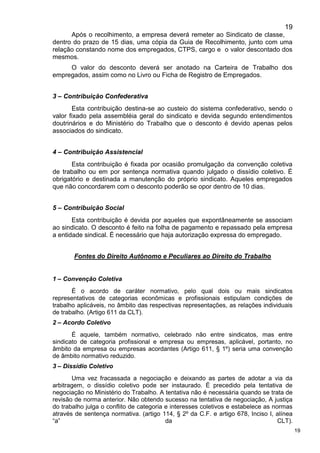 19
19
Após o recolhimento, a empresa deverá remeter ao Sindicato de classe,
dentro do prazo de 15 dias, uma cópia da Guia de Recolhimento, junto com uma
relação constando nome dos empregados, CTPS, cargo e o valor descontado dos
mesmos.
O valor do desconto deverá ser anotado na Carteira de Trabalho dos
empregados, assim como no Livro ou Ficha de Registro de Empregados.
3 – Contribuição Confederativa
Esta contribuição destina-se ao custeio do sistema confederativo, sendo o
valor fixado pela assembléia geral do sindicato e devida segundo entendimentos
doutrinários e do Ministério do Trabalho que o desconto é devido apenas pelos
associados do sindicato.
4 – Contribuição Assistencial
Esta contribuição é fixada por ocasião promulgação da convenção coletiva
de trabalho ou em por sentença normativa quando julgado o dissídio coletivo. É
obrigatório e destinada a manutenção do próprio sindicato. Aqueles empregados
que não concordarem com o desconto poderão se opor dentro de 10 dias.
5 – Contribuição Social
Esta contribuição é devida por aqueles que expontâneamente se associam
ao sindicato. O desconto é feito na folha de pagamento e repassado pela empresa
a entidade sindical. É necessário que haja autorização expressa do empregado.
Fontes do Direito Autônomo e Peculiares ao Direito do Trabalho
1 – Convenção Coletiva
É o acordo de caráter normativo, pelo qual dois ou mais sindicatos
representativos de categorias econômicas e profissionais estipulam condições de
trabalho aplicáveis, no âmbito das respectivas representações, as relações individuais
de trabalho. (Artigo 611 da CLT).
2 – Acordo Coletivo
É aquele, também normativo, celebrado não entre sindicatos, mas entre
sindicato de categoria profissional e empresa ou empresas, aplicável, portanto, no
âmbito da empresa ou empresas acordantes (Artigo 611, § 1º) seria uma convenção
de âmbito normativo reduzido.
3 – Dissídio Coletivo
Uma vez fracassada a negociação e deixando as partes de adotar a via da
arbitragem, o dissídio coletivo pode ser instaurado. É precedido pela tentativa de
negociação no Ministério do Trabalho. A tentativa não é necessária quando se trata de
revisão de norma anterior. Não obtendo sucesso na tentativa de negociação, A justiça
do trabalho julga o conflito de categoria e interesses coletivos e estabelece as normas
através de sentença normativa. (artigo 114, § 2º da C.F. e artigo 678, Inciso I, alínea
“a” da CLT).
 