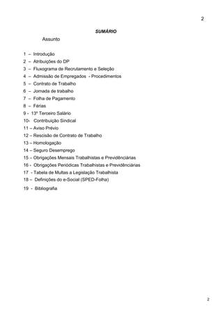 2
2
SUMÁRIO
Assunto
1 – Introdução
2 – Atribuições do DP
3 – Fluxograma de Recrutamento e Seleção
4 – Admissão de Empregados - Procedimentos
5 – Contrato de Trabalho
6 – Jornada de trabalho
7 – Folha de Pagamento
8 – Férias
9 - 13º Terceiro Salário
10- Contribuição Sindical
11 – Aviso Prévio
12 – Rescisão de Contrato de Trabalho
13 – Homologação
14 – Seguro Desemprego
15 – Obrigações Mensais Trabalhistas e Previdênciárias
16 - Obrigações Periódicas Trabalhistas e Previdênciárias
17 - Tabela de Multas a Legislação Trabalhista
18 – Definições do e-Social (SPED-Folha)
19 - Bibliografia
 