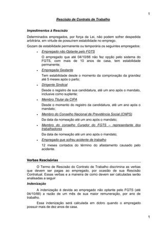 1
1
Rescisão de Contrato de Trabalho
Impedimentos à Rescisão
Determinados empregados, por força da Lei, não podem sofrer despedida
arbitrária, em virtude de possuírem estabilidade no emprego.
Gozam de estabilidade permanente ou temporária os seguintes empregados:
 Empregado não Optante pelo FGTS
O empregado que até 04/10/88 não fez opção pelo sistema do
FGTS, com mais de 10 anos de casa, tem estabilidade
permanente;
 Empregada Gestante
Tem estabilidade desde o momento da comprovação da gravidez
até 5 meses após o parto;
 Dirigente Sindical
Desde o registro de sua candidatura, até um ano após o mandato,
inclusive como suplente;
 Membro Titular da CIPA
Desde o momento do registro da candidatura, até um ano após o
mandato;
 Membro do Conselho Nacional de Previdência Social (CNPS)
Da data da nomeação até um ano após o mandato;
 Membro do conselho Curador do FGTS – representante dos
trabalhadores
Da data de nomeação até um ano após o mandato;
 Empregado que sofreu acidente de trabalho
12 meses contados do término do afastamento causado pelo
acidente.
Verbas Rescisórias
O Termo de Rescisão do Contrato de Trabalho discrimina as verbas
que devem ser pagas ao empregado, por ocasião de sua Rescisão
Contratual. Essas verbas e a maneira de como devem ser calculadas serão
analisadas a seguir
Indenização
A indenização é devida ao empregado não optante pelo FGTS (até
04/10/88) a razão de um mês de sua maior remuneração, por ano de
trabalho.
Essa indenização será calculada em dobro quando o empregado
possuir mais de dez anos de casa.
 