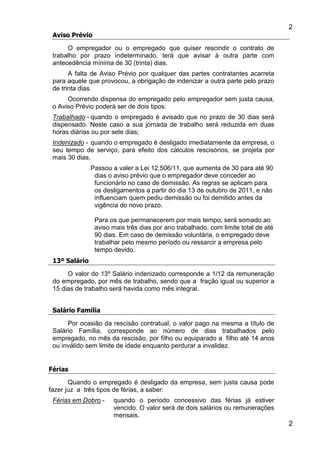 2
2
Aviso Prévio
O empregador ou o empregado que quiser rescindir o contrato de
trabalho por prazo indeterminado, terá que avisar à outra parte com
antecedência mínima de 30 (trinta) dias.
A falta de Aviso Prévio por qualquer das partes contratantes acarreta
para aquele que provocou, a obrigação de indenizar a outra parte pelo prazo
de trinta dias.
Ocorrendo dispensa do empregado pelo empregador sem justa causa,
o Aviso Prévio poderá ser de dois tipos:
Trabalhado - quando o empregado é avisado que no prazo de 30 dias será
dispensado. Neste caso a sua jornada de trabalho será reduzida em duas
horas diárias ou por sete dias;
Indenizado - quando o empregado é desligado imediatamente da empresa, o
seu tempo de serviço, para efeito dos cálculos rescisórios, se projeta por
mais 30 dias.
Passou a valer a Lei 12.506/11, que aumenta de 30 para até 90
dias o aviso prévio que o empregador deve conceder ao
funcionário no caso de demissão. As regras se aplicam para
os desligamentos a partir do dia 13 de outubro de 2011, e não
influenciam quem pediu demissão ou foi demitido antes da
vigência do novo prazo.
Para os que permanecerem por mais tempo, será somado ao
aviso mais três dias por ano trabalhado, com limite total de até
90 dias. Em caso de demissão voluntária, o empregado deve
trabalhar pelo mesmo período ou ressarcir a empresa pelo
tempo devido.
13º Salário
O valor do 13º Salário indenizado corresponde a 1/12 da remuneração
do empregado, por mês de trabalho, sendo que a fração igual ou superior a
15 dias de trabalho será havida como mês integral.
Salário Família
Por ocasião da rescisão contratual, o valor pago na mesma a título de
Salário Família, corresponde ao número de dias trabalhados pelo
empregado, no mês da rescisão, por filho ou equiparado a filho até 14 anos
ou inválido sem limite de idade enquanto perdurar a invalidez.
Férias
Quando o empregado é desligado da empresa, sem justa causa pode
fazer juz a três tipos de férias, a saber:
Férias em Dobro - quando o período concessivo das férias já estiver
vencido. O valor será de dois salários ou remunerações
mensais.
 