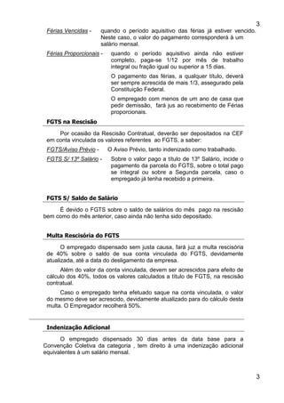 3
3
Férias Vencidas - quando o período aquisitivo das férias já estiver vencido.
Neste caso, o valor do pagamento corresponderá à um
salário mensal.
Férias Proporcionais - quando o período aquisitivo ainda não estiver
completo, paga-se 1/12 por mês de trabalho
integral ou fração igual ou superior a 15 dias.
O pagamento das férias, a qualquer título, deverá
ser sempre acrescida de mais 1/3, assegurado pela
Constituição Federal.
O empregado com menos de um ano de casa que
pedir demissão, fará jus ao recebimento de Férias
proporcionais.
FGTS na Rescisão
Por ocasião da Rescisão Contratual, deverão ser depositados na CEF
em conta vinculada os valores referentes ao FGTS, a saber:
FGTS/Aviso Prévio - O Aviso Prévio, tanto indenizado como trabalhado.
FGTS S/ 13º Salário - Sobre o valor pago a título de 13º Salário, incide o
pagamento da parcela do FGTS, sobre o total pago
se integral ou sobre a Segunda parcela, caso o
empregado já tenha recebido a primeira.
FGTS S/ Saldo de Salário
É devido o FGTS sobre o saldo de salários do mês pago na rescisão
bem como do mês anterior, caso ainda não tenha sido depositado.
Multa Rescisória do FGTS
O empregado dispensado sem justa causa, fará juz a multa rescisória
de 40% sobre o saldo de sua conta vinculada do FGTS, devidamente
atualizada, até a data do desligamento da empresa.
Além do valor da conta vinculada, devem ser acrescidos para efeito de
cálculo dos 40%, todos os valores calculados a título de FGTS, na rescisão
contratual.
Caso o empregado tenha efetuado saque na conta vinculada, o valor
do mesmo deve ser acrescido, devidamente atualizado para do cálculo desta
multa. O Empregador recolherá 50%.
Indenização Adicional
O empregado dispensado 30 dias antes da data base para a
Convenção Coletiva da categoria , tem direito à uma indenização adicional
equivalentes à um salário mensal.
 