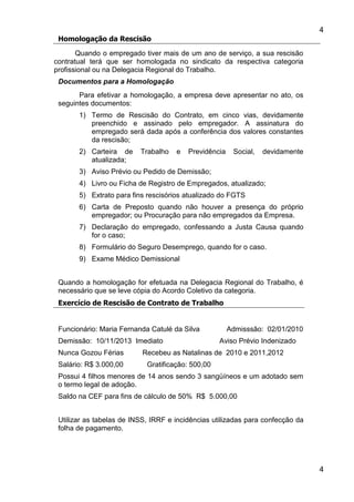 4
4
Homologação da Rescisão
Quando o empregado tiver mais de um ano de serviço, a sua rescisão
contratual terá que ser homologada no sindicato da respectiva categoria
profissional ou na Delegacia Regional do Trabalho.
Documentos para a Homologação
Para efetivar a homologação, a empresa deve apresentar no ato, os
seguintes documentos:
1) Termo de Rescisão do Contrato, em cinco vias, devidamente
preenchido e assinado pelo empregador. A assinatura do
empregado será dada após a conferência dos valores constantes
da rescisão;
2) Carteira de Trabalho e Previdência Social, devidamente
atualizada;
3) Aviso Prévio ou Pedido de Demissão;
4) Livro ou Ficha de Registro de Empregados, atualizado;
5) Extrato para fins rescisórios atualizado do FGTS
6) Carta de Preposto quando não houver a presença do próprio
empregador; ou Procuração para não empregados da Empresa.
7) Declaração do empregado, confessando a Justa Causa quando
for o caso;
8) Formulário do Seguro Desemprego, quando for o caso.
9) Exame Médico Demissional
Quando a homologação for efetuada na Delegacia Regional do Trabalho, é
necessário que se leve cópia do Acordo Coletivo da categoria.
Exercício de Rescisão de Contrato de Trabalho
Funcionário: Maria Fernanda Catulé da Silva Admisssão: 02/01/2010
Demissão: 10/11/2013 Imediato Aviso Prévio Indenizado
Nunca Gozou Férias Recebeu as Natalinas de 2010 e 2011,2012
Salário: R$ 3.000,00 Gratificação: 500,00
Possui 4 filhos menores de 14 anos sendo 3 sangüíneos e um adotado sem
o termo legal de adoção.
Saldo na CEF para fins de cálculo de 50% R$ 5.000,00
Utilizar as tabelas de INSS, IRRF e incidências utilizadas para confecção da
folha de pagamento.
 
