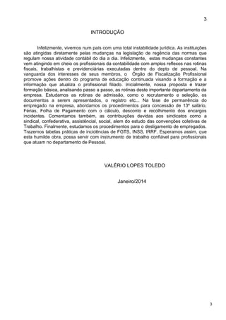 3
3
INTRODUÇÃO
Infelizmente, vivemos num país com uma total instabilidade jurídica. As instituições
são atingidas diretamente pelas mudanças na legislação de regência das normas que
regulam nossa atividade contábil do dia a dia. Infelizmente, estas mudanças constantes
vem atingindo em cheio os profissionais da contabilidade com amplos reflexos nas rotinas
fiscais, trabalhistas e previdenciárias executadas dentro do depto de pessoal. Na
vanguarda dos interesses de seus membros, o Órgão de Fiscalização Profissional
promove ações dentro do programa de educação continuada visando a formação e a
informação que atualiza o profissional filiado. Inicialmente, nossa proposta é trazer
formação básica, analisando passo a passo, as rotinas deste importante departamento da
empresa. Estudamos as rotinas de admissão, como o recrutamento e seleção, os
documentos a serem apresentados, o registro etc... Na fase de permanência do
empregado na empresa, abordamos os procedimentos para concessão de 13º salário,
Férias, Folha de Pagamento com o cálculo, desconto e recolhimento dos encargos
incidentes. Comentamos também, as contribuições devidas aos sindicatos como a
sindical, confederativa, assistêncial, social, alem do estudo das convenções coletivas de
Trabalho. Finalmente, estudamos os procedimentos para o desligamento de empregados.
Trazemos tabelas práticas de incidências de FGTS, INSS, IRRF. Esperamos assim, que
esta humilde obra, possa servir com instrumento de trabalho confiável para profissionais
que atuam no departamento de Pessoal.
VALÉRIO LOPES TOLEDO
Janeiro/2014
 