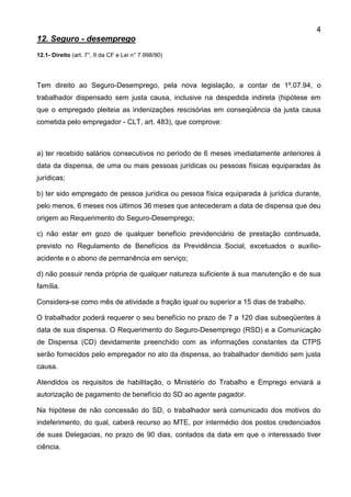 4
12. Seguro - desemprego
12.1- Direito (art. 7°, II da CF e Lei n° 7.998/90)
Tem direito ao Seguro-Desemprego, pela nova legislação, a contar de 1º.07.94, o
trabalhador dispensado sem justa causa, inclusive na despedida indireta (hipótese em
que o empregado pleiteia as indenizações rescisórias em conseqüência da justa causa
cometida pelo empregador - CLT, art. 483), que comprove:
a) ter recebido salários consecutivos no período de 6 meses imediatamente anteriores à
data da dispensa, de uma ou mais pessoas jurídicas ou pessoas físicas equiparadas às
jurídicas;
b) ter sido empregado de pessoa jurídica ou pessoa física equiparada à jurídica durante,
pelo menos, 6 meses nos últimos 36 meses que antecederam a data de dispensa que deu
origem ao Requerimento do Seguro-Desemprego;
c) não estar em gozo de qualquer benefício previdenciário de prestação continuada,
previsto no Regulamento de Benefícios da Previdência Social, excetuados o auxílio-
acidente e o abono de permanência em serviço;
d) não possuir renda própria de qualquer natureza suficiente à sua manutenção e de sua
família.
Considera-se como mês de atividade a fração igual ou superior a 15 dias de trabalho.
O trabalhador poderá requerer o seu benefício no prazo de 7 a 120 dias subseqüentes à
data de sua dispensa. O Requerimento do Seguro-Desemprego (RSD) e a Comunicação
de Dispensa (CD) devidamente preenchido com as informações constantes da CTPS
serão fornecidos pelo empregador no ato da dispensa, ao trabalhador demitido sem justa
causa.
Atendidos os requisitos de habilitação, o Ministério do Trabalho e Emprego enviará a
autorização de pagamento de benefício do SD ao agente pagador.
Na hipótese de não concessão do SD, o trabalhador será comunicado dos motivos do
indeferimento, do qual, caberá recurso ao MTE, por intermédio dos postos credenciados
de suas Delegacias, no prazo de 90 dias, contados da data em que o interessado tiver
ciência.
 