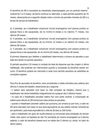 5
O benefício do SD é concedido ao trabalhador desempregado, por um período máximo
variável de 3 a 5 meses, de forma contínua ou alternada, a cada período aquisitivo de 16
meses, observando-se a seguinte relação entre o número de parcelas mensais do SD e o
tempo de serviço do trabalhador:
a) 3 parcelas, se o trabalhador comprovar vínculo empregatício com pessoa jurídica ou
pessoa física a ela equiparada, de no mínimo 6 meses e no máximo 11 meses, nos
últimos 36 meses;
b) 4 parcelas, se o trabalhador comprovar vínculo empregatício com pessoa jurídica ou
pessoa física a ela equiparada, de no mínimo 12 meses e no máximo 23 meses, nos
últimos 36 meses;
c) 5 parcelas, se o trabalhador comprovar vínculo empregatício com pessoa jurídica ou
pessoa física a ela equiparada, de no mínimo 24 meses, nos últimos 36 meses.
A primeira dispensa que habilitar o trabalhador determinará o número de parcelas a que
este terá direito no período aquisitivo.
O período aquisitivo (16 meses) é contado da data da dispensa que deu origem à última
habilitação, não podendo ser interrompido quando a concessão do benefício estiver em
curso. O benefício poderá ser retomado a cada novo período aquisitivo se satisfeitas as
condições exigidas.
Para fins de apuração do benefício, será considerada a média aritmética dos salários dos
últimos 3 meses de trabalho, observando-se o seguinte:
- o salário será calculado com base no mês completo de trabalho, mesmo que o
trabalhador não tenha trabalhado integralmente em qualquer dos 3 últimos meses;
- no caso de o trabalhador perceber salário fixo com parte variável, a composição do
salário para cálculo do SD tomará por base ambas as parcelas;
- quando o trabalhador perceber salário por quinzena, por emana ou por hora, o valor do
SD será calculado com base no que seria equivalente ao seu salário mensal, tomando-se
por parâmetro, para essa equivalência o mês de 30 dias ou 220 horas;
- para o trabalhador em gozo de auxílio-doença ou convocado para prestação do serviço
militar, bem assim na hipótese de não Ter percebido do mesmo empregador os 3 últimos
salários, o valor do benefício basear-se-á na média dos 2 últimos ou, ainda, no valor do
último salário.
 