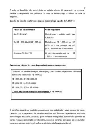 6
O valor do benefício não será inferior ao salário mínimo. O pagamento da primeira
parcela corresponderá aos primeiros 30 dias de desemprego, a contar da data da
dispensa.
Quadro de cálculo e valores do seguro-desemprego a partir de 1.01.2013
Faixas de salário médio Valor da parcela
Até R$ 1.090,43 Multiplica-se o salário médio por
0,8 (80%)
De R$ 1.090,44 até R$ 1.817,56 Multiplica-se R$ 1.090,44 por 0,8
(80%) e o que exceder por 0,5
(50%) e somam-se os resultados
Acima de R$ 1.817,56 O valor da parcela será de R$
1.235,91 invariavelmente
Exemplo de cálculo do valor da parcela de seguro-desemprego
O benefício deverá ser recebido pessoalmente pelo trabalhador, salvo no caso de morte,
caso em que o pagamento de parcelas vencidas será feita aos dependentes, mediante
apresentação de Alvará Judicial ou grave moléstia do segurado, comprovada por meio da
perícia realizada pelo órgão previdenciário, quando o benefício será pago ao seu curador,
ou ao seu representante legal, na forma admitida pela Previdência Social.
Qual valor da parcela de seguro-desemprego para um empregado com 16 meses
de trabalho e salário de R$ 1.000,00
R$ 1.000,00 x 3= R$ 3.000,00
R$ 3.000,00 : 3= R$ 1.000,00
R$ 1.000,00 x 80% = R$ 800,00
O valor da parcela de seguro-desemprego é: R$ 1.000,00
 