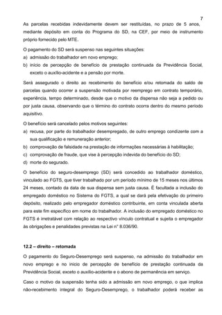 7
As parcelas recebidas indevidamente devem ser restituídas, no prazo de 5 anos,
mediante depósito em conta do Programa do SD, na CEF, por meio de instrumento
próprio fornecido pelo MTE.
O pagamento do SD será suspenso nas seguintes situações:
a) admissão do trabalhador em novo emprego;
b) início de percepção de benefício de prestação continuada da Previdência Social,
exceto o auxílio-acidente e a pensão por morte.
Será assegurado o direito ao recebimento do benefício e/ou retomada do saldo de
parcelas quando ocorrer a suspensão motivada por reemprego em contrato temporário,
experiência, tempo determinado, desde que o motivo da dispensa não seja a pedido ou
por justa causa, observando que o término do contrato ocorra dentro do mesmo período
aquisitivo.
O benefício será cancelado pelos motivos seguintes:
a) recusa, por parte do trabalhador desempregado, de outro emprego condizente com a
sua qualificação e remuneração anterior;
b) comprovação de falsidade na prestação de informações necessárias à habilitação;
c) comprovação de fraude, que vise à percepção indevida do benefício do SD;
d) morte do segurado.
O benefício do seguro-desemprego (SD) será concedido ao trabalhador doméstico,
vinculado ao FGTS, que tiver trabalhado por um período mínimo de 15 meses nos últimos
24 meses, contado da data de sua dispensa sem justa causa. É facultada a inclusão do
empregado doméstico no Sistema do FGTS, a qual se dará pela efetivação do primeiro
depósito, realizado pelo empregador doméstico contribuinte, em conta vinculada aberta
para este fim específico em nome do trabalhador. A inclusão do empregado doméstico no
FGTS é irretratável com relação ao respectivo vínculo contratual e sujeita o empregador
às obrigações e penalidades previstas na Lei n° 8.036/90.
12.2 – direito – retomada
O pagamento do Seguro-Desemprego será suspenso, na admissão do trabalhador em
novo emprego e no inicio de percepção de benefício de prestação continuada da
Previdência Social, exceto o auxílio-acidente e o abono de permanência em serviço.
Caso o motivo da suspensão tenha sido a admissão em novo emprego, o que implica
não-recebimento integral do Seguro-Desemprego, o trabalhador poderá receber as
 