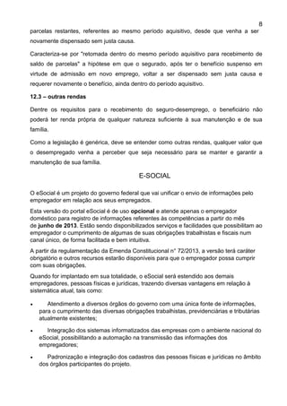 8
parcelas restantes, referentes ao mesmo período aquisitivo, desde que venha a ser
novamente dispensado sem justa causa.
Caracteriza-se por "retomada dentro do mesmo período aquisitivo para recebimento de
saldo de parcelas" a hipótese em que o segurado, após ter o benefício suspenso em
virtude de admissão em novo emprego, voltar a ser dispensado sem justa causa e
requerer novamente o benefício, ainda dentro do período aquisitivo.
12.3 – outras rendas
Dentre os requisitos para o recebimento do seguro-desemprego, o beneficiário não
poderá ter renda própria de qualquer natureza suficiente à sua manutenção e de sua
família.
Como a legislação é genérica, deve se entender como outras rendas, qualquer valor que
o desempregado venha a perceber que seja necessário para se manter e garantir a
manutenção de sua família.
E-SOCIAL
O eSocial é um projeto do governo federal que vai unificar o envio de informações pelo
empregador em relação aos seus empregados.
Esta versão do portal eSocial é de uso opcional e atende apenas o empregador
doméstico para registro de informações referentes às competências a partir do mês
de junho de 2013. Estão sendo disponibilizados serviços e facilidades que possibilitam ao
empregador o cumprimento de algumas de suas obrigações trabalhistas e fiscais num
canal único, de forma facilitada e bem intuitiva.
A partir da regulamentação da Emenda Constitucional n° 72/2013, a versão terá caráter
obrigatório e outros recursos estarão disponíveis para que o empregador possa cumprir
com suas obrigações.
Quando for implantado em sua totalidade, o eSocial será estendido aos demais
empregadores, pessoas físicas e jurídicas, trazendo diversas vantagens em relação à
sistemática atual, tais como:
 Atendimento a diversos órgãos do governo com uma única fonte de informações,
para o cumprimento das diversas obrigações trabalhistas, previdenciárias e tributárias
atualmente existentes;
 Integração dos sistemas informatizados das empresas com o ambiente nacional do
eSocial, possibilitando a automação na transmissão das informações dos
empregadores;
 Padronização e integração dos cadastros das pessoas físicas e jurídicas no âmbito
dos órgãos participantes do projeto.
 