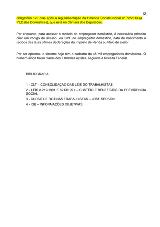 12
obrigatório 120 dias após a regulamentação da Emenda Constitucional n° 72/2013 (a
PEC das Domésticas), que está na Câmara dos Deputados.
Por enquanto, para acessar o modelo do empregador doméstico, é necessário primeiro
criar um código de acesso, via CPF do empregador doméstico, data de nascimento e
recibos das duas últimas declarações do Imposto de Renda ou título de eleitor.
Por ser opcional, o sistema hoje tem o cadastro de 45 mil empregadores domésticos. O
número ainda baixo diante dos 2 milhões existes, segunda a Receita Federal.
BIBLIOGRAFIA
1 - CLT – CONSOLIDAÇÃO DAS LEIS DO TRABALHISTAS
2 - LEIS 8.212/1991 E 8213/1991 – CUSTEIO E BENEFÍCIOS DA PREVIDENCIA
SOCIAL
3 - CURSO DE ROTINAS TRABALHISTAS – JOSE SERSON
4 - IOB – INFORMAÇÕES OBJETIVAS
 