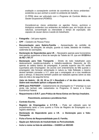 7
7
avaliação e conseqüente controle da ocorrência de riscos ambientais
existentes ou que venham a existir no ambiente de trabalho.
O PPRA deve ser articulado com o Programa de Controle Médico de
Saúde Ocupacional (PCMSO).
Consideram-se riscos ambientais os agentes físicos, químicos e
biológicos existentes nos ambientes de trabalho que, em função de sua
natureza, concentração ou intensidade e tempo de exposição, são
capazes de causar danos à saúde do trabalhador.
 Fotografia – 3x4 para registro.
 CPF – Cadastro de Pessoa Física
 Documentação para Salário-Família – Apresentação da certidão de
nascimento, de desquite, de adoção, guarda ou tutela, atestado de invalidez,
caderneta de vacinações.
 Declaração de Dependentes para I.R. – Necessário apenas para funcionários
com ganhos superiores a faixa de isenção da Tabela de I.R. que em 01/2014 é
de R$ 1.787,77
 Declaração para Vale Transporte – Direito de todo trabalhador para
deslocamento residência-trabalho e trabalho-residência. Desconto de 6%
apenas do salário básico do empregado. A parcela superior aos 6% serão
suportados pelo Empregador. De acordo com entendimento do Mtb quando o
empregador não fornecer alimentação in natura ou Vale Refeição o mesmo
deverá também conceder o V.T. para que o empregado vá a sua residência
para o almoço. O desconto também poderá ser realizado apenas sobre os dias
úteis do mês e da seguinte forma:
Valor do Salário : 28, 29, 30 ou 31 = Resultado x nº de dias úteis do mês.
Sobre este resultado aplicar a alíquota de 6%.
 DIPIS para PIS/PASEP – Cadastramento de empregado no 1º emprego ou que
ainda não tenham sido cadastrados no Programa. O banco é a Caixa
Econômica Federal.
 Requerimento à D.R.T. para Prática de Horas Extras em Serviço Insalubre.
Preenchimento, assinaturas e providências finais
 Contrato Escrito.
 Registro de Empregados e C.T.P.S. – Pode ser utilizado para tal
procedimento tanto o Livro quanto a Ficha de Registro de Empregado ou o
registro eletrônico.
 Declaração de Dependente para o I.R. e Declaração para o Vale-
Transporte
 Ficha eTermo de Responsabilidade para S. Família.
 Opção por Adicionais de Insalubridade ou Periculosidade.
 Inclui o nome na lista de admitidos – CAGED Lei 4923/65
 