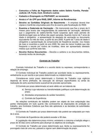 8
8
 Comunica a Folha de Pagamento dados sobre Salário Família, Pensão
Judicial, I.R. Fonte, Cont. Sindical e outros
 Cadastra o Empregado no PIS/PASEP, se necessário
 Anota o nº do CPF para RAIS, DIRF, Informe de Rendimentos
 Devolve as Certidões Originais de Nascimento – A empresa deverá tirar
cópias e mantê-las arquivadas para fins de exame pela fiscalização do INSS.
 Examina a Caderneta de Vacinação – Dá memorando que fixa o prazo de 6
meses para acerto das irregularidades da caderneta de vacinação, alertando
que o pagamento do salário-família ficará suspenso após esse período de
tolerância legal caso as falhas não sejam sanadas. Quando menor de 7 anos de
idade é obrigatório a apresentação do atestado de vacinação ou documento
equivalente no mês de maio, a partir do ano 2000. A partir de 7 anos de idade é
obrigatório a apresentação de comprovante de freqüência escolar, nos meses
de maio e novembro a partir do ano 2000. No caso de menor inválido que não
freqüenta a escola por motivo de invalidez, deve ser apresentado atestado
médico que confirme este fato.
 Devolve Outros Documentos – Devolve a carteira e os documentos retidos,
tomando recibo de devolução.
Contrato de Trabalho
Contrato Individual de Trabalho é o acordo tácito ou expresso, correspondente a
relação de emprego.
O Contrato Individual de Trabalho poderá ser acordado tácita ou expressamente,
verbalmente ou por escrito e por prazo determinado ou indeterminado.
Considera-se como prazo determinado o Contrato de Trabalho cuja vigência
dependa de termo prefixado, da execução de serviços especificados ou ainda da
realização de certo acontecimento suscetível de previsão aproximada.
O Contrato por prazo determinado só será válido em se tratando de:
a) Serviço cuja natureza ou transitoriedade justifique a pré-determinação do
prazo;
b) Atividades empresariais de caráter transitório;
c) Contrato de Experiência.
As relações contratuais de trabalho podem ser objeto de livre estipulação das
partes interessadas em tudo quanto não contravenha as disposições de proteção ao
trabalho, aos Contratos Coletivos que lhes são aplicáveis e as decisões de autoridades
competentes.
O Contrato de Trabalho por prazo determinado não poderá ser estipulado por mais
de 2 anos.
O Contrato de Experiência não poderá exceder a 90 dias.
A Legislação não determina prazo mínimo, entretanto o costume e tradição elege o
prazo de 30 dias como suficiente para alcançar os objetivos de avaliação.
O Contrato de Trabalho por prazo determinado que, tácita ou expressamente for
prorrogado mais de uma vez, passará a vigorar sem determinação de prazo.
 