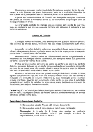 9
9
Considera-se por prazo indeterminado todo Contrato que suceder, dentro de seis
meses, a outro Contrato por prazo determinado, salvo se a expiração dependeu da
execução de serviços especializados ou da realização de certos acontecimentos.
A prova do Contrato Individual de Trabalho será feita pelas anotações constantes
da Carteira de Trabalho e Previdência Social ou por instrumento e suprida por todos os
meios permitidos em direito.
Ao empregado afastado do emprego são asseguradas por ocasião de sua volta,
todas as vantagens que em sua ausência, tenham sido atribuídas à categoria a que
pertença a empresa.
Jornada de Trabalho
A duração normal do trabalho, para empregados em qualquer atividade privada,
não excederá de 8 horas diárias, desde que não seja fixado expressamente outro limite.
A duração normal do trabalho poderá ser acrescida de horas suplementares, em
número não excedente de duas, mediante acordo escrito entre empregador e empregado,
ou mediante Contrato Coletivo de Trabalho.
Do acordo ou do Contrato Coletivo de Trabalho deverá constar, obrigatoriamente, a
importância da remuneração da hora suplementar, que será pelo menos 50% (cinqüenta
por cento) superior ao valor da hora normal.
Poderá ser dispensado o acréscimo de salário se, por força de acordo ou Contrato
Coletivo, o excesso de horas em um dia for compensado pela correspondente diminuição
em outro dia, de maneira que não exceda o horário normal da semana que é de 44 horas
nem seja ultrapassado o limite máximo de dez horas diárias.
Ocorrendo necessidade imperiosa, poderá a duração do trabalho exceder do limite
legal ou convencionado, seja para fazer face a motivo de força maior, seja para atender à
realização ou conclusão de serviços inadiáveis ou cuja inexecução possa acarretar
prejuízo manifesto, devendo ser comunicado o fato, dentro de dez dias, à autoridade
competente em matéria de trabalho, ou antes desse prazo, justificado no momento da
fiscalização, sem prejuízo dessa comunicação.
OBSERVAÇÃO: A Constituição Federal promulgada em 05/10/88 diminuiu, de 48 horas
para 44 horas, a duração da jornada de trabalho semanal, tendo sido mantido em 8 horas
o limite da jornada normal diária.
Exemplos de Jornadas de Trabalho
1) De segunda a sábado, 7 horas e 20 minutos diariamente;
2) De segunda a sexta, 8 horas diárias e mais 4 horas no Sábado;
Observação: A jornada de 4 horas, não precisa ser realizada
necessariamente aos sábados, podendo, por exemplo, acontecer às
segundas-feiras, com 8 horas no Sábado.
 