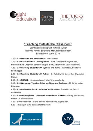 “Teaching Outside the Classroom”
Tutoring conference with Athena Tuition
Tausend Room, Surgeons’ Hall, Nicolson Street
Saturday 4th June, 2016
1.00 – 1.10 Welcome and Introduction – Fiona Barnett
1.10 – 1.40 Panel: Practical Techniques for Tutors – Moderator: Taym Saleh.
Panellists: Kate Chapman, Benedict Douglas-Scott, Ami Duncan, David Ribó Perez
1.40 – 2.30 Teaching Students with Dyslexia and ADHD – Aicha Reid, Chartered
Psychologist
2.30 – 2.50 Teaching Students with Autism – Dr Ruth Glynne-Owen, Blue Sky Autism
Project
2.50 – 3.15 BREAK – refreshments and networking opportunity
3.15 – 4.05 Workshop: Tutoring Online via Skype and Scribblar – Eli Keren, Insight
Education
4.05 – 4.20 An Introduction to the Tutors’ Association – Adam Muckle, Tutors’
Association
4.20 – 4.50 Tutoring in the London and International Markets – Wesley Sanders and
Nelson Lo, Athena Tuition
4.50 – 5.00 Conclusion – Fiona Barnett, Helena Roots, Taym Saleh
5.00 – Please join us for a drink after the event!
 