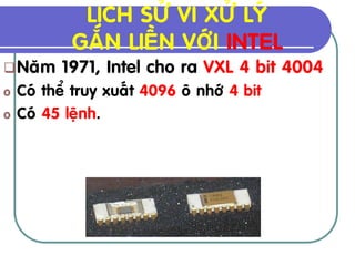 LÒCH SÖÛ VI XÖÛ LYÙ
            GAÉN LIEÀN VÔÙI INTEL
 Naêm    1971, Intel cho ra VXL 4 bit 4004
o   Coù theå truy xuaát 4096 oâ nhôù 4 bit
o   Coù 45 leänh.
 
