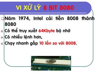 VI XÖÛ LYÙ 8 BIT 8080
 Naêm     1974, Intel caûi tieán 8008 thaønh
    8080
o   Coù theå truy xuaát 64Kbyte boä nhôù
o   Coù nhieàu leänh hôn,
o   Chaïy nhanh gaáp 10 laàn so vôùi 8008.
 